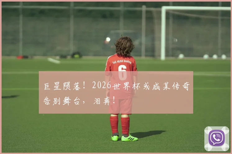 巨星陨落！2026世界杯或成某传奇告别舞台，泪奔！