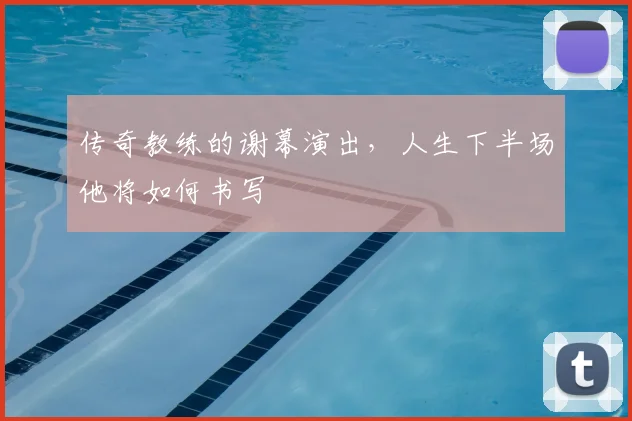 传奇教练的谢幕演出,人生下半场他将如何书写
