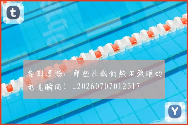 告别遗憾,那些让我们热泪盈眶的电竞瞬间!_20260707012317