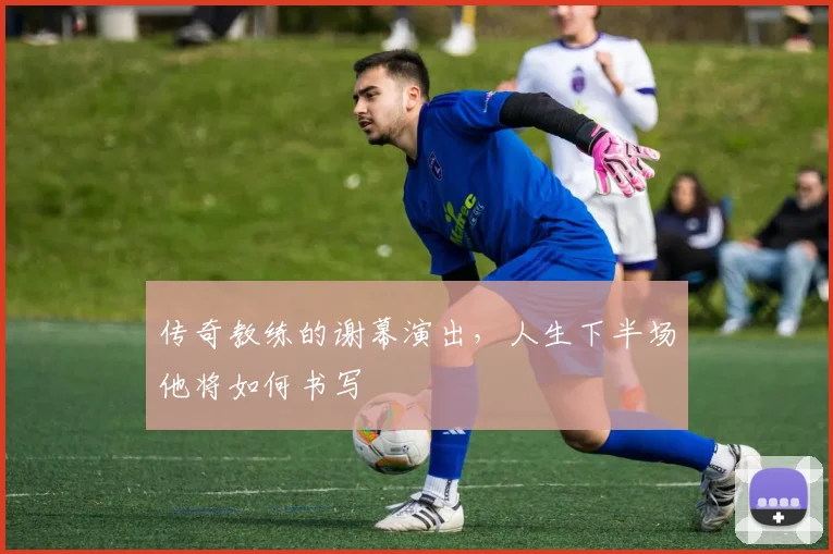 传奇教练的谢幕演出，人生下半场他将如何书写