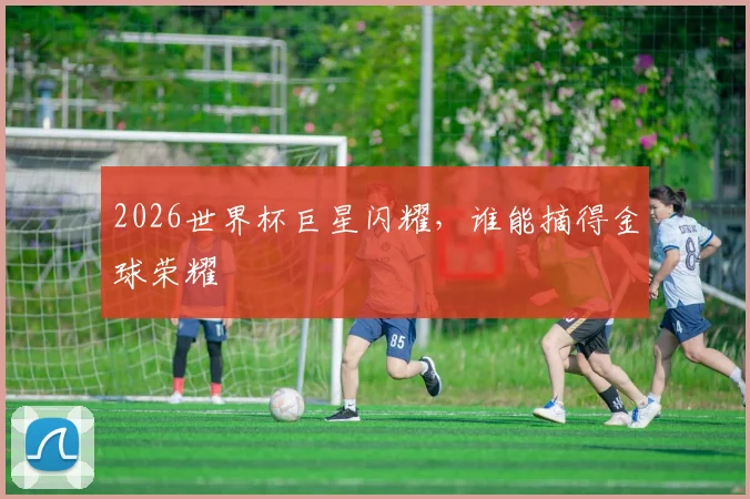 2026世界杯巨星闪耀，谁能摘得金球荣耀