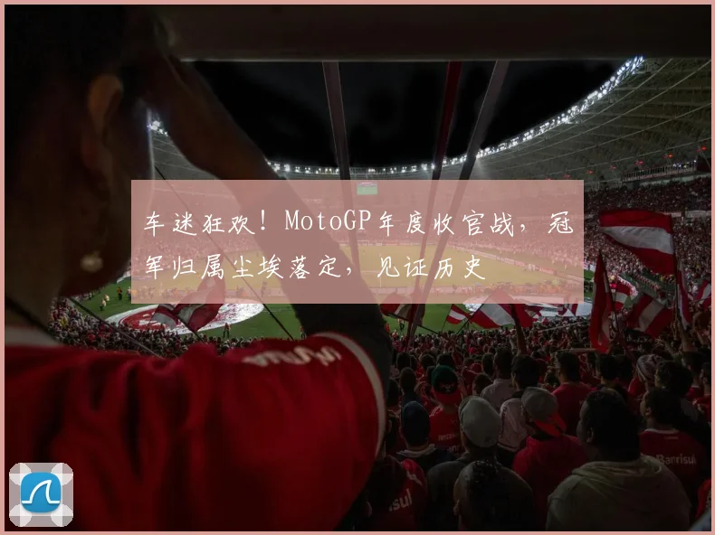 车迷狂欢！MotoGP年度收官战，冠军归属尘埃落定，见证历史