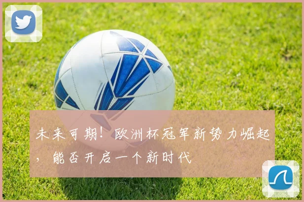 未来可期！欧洲杯冠军新势力崛起，能否开启一个新时代
