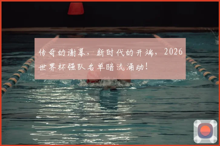 传奇的谢幕,新时代的开端,2026世界杯强队名单暗流涌动!
