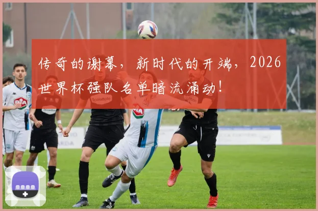 传奇的谢幕，新时代的开端，2026世界杯强队名单暗流涌动！