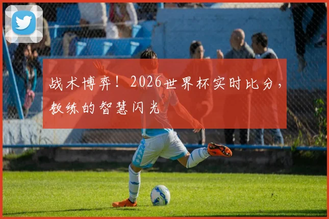 战术博弈！2026世界杯实时比分，教练的智慧闪光