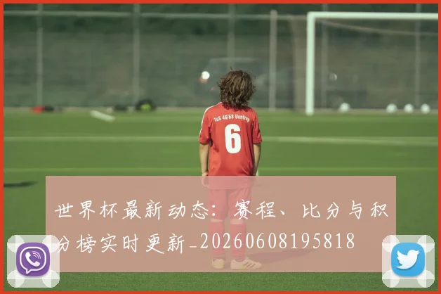 世界杯最新动态：赛程、比分与积分榜实时更新_20260608195818