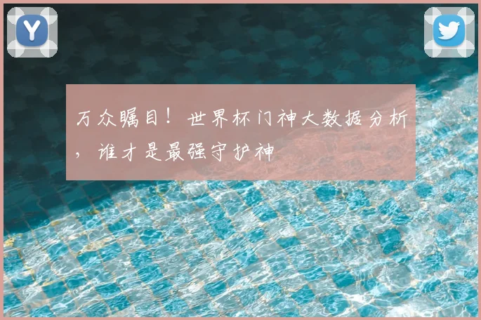 万众瞩目！世界杯门神大数据分析，谁才是最强守护神