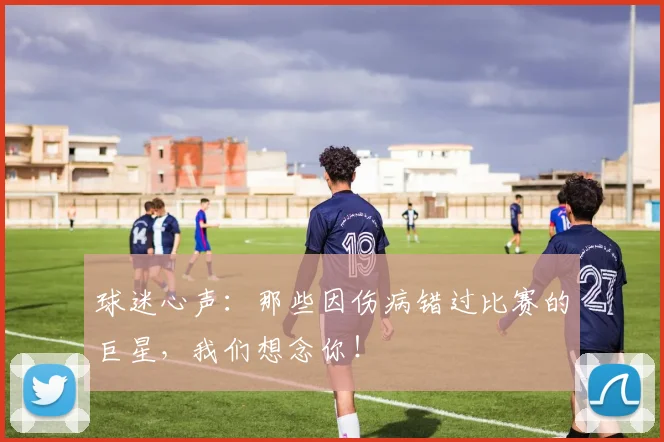 球迷心声:那些因伤病错过比赛的巨星,我们想念你!