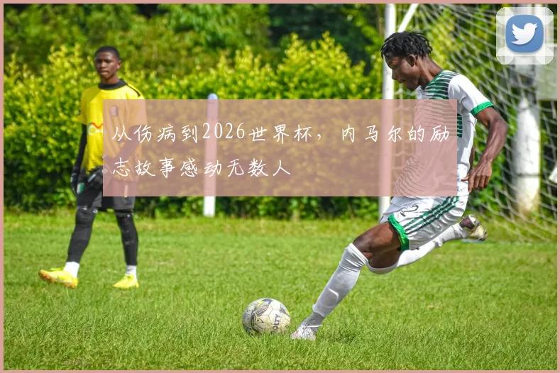 从伤病到2026世界杯,内马尔的励志故事感动无数人