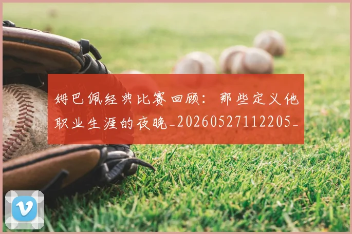 姆巴佩经典比赛回顾：那些定义他职业生涯的夜晚_20260527112205_20260707142520