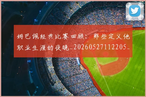 姆巴佩经典比赛回顾：那些定义他职业生涯的夜晚_20260527112205_20260707142520