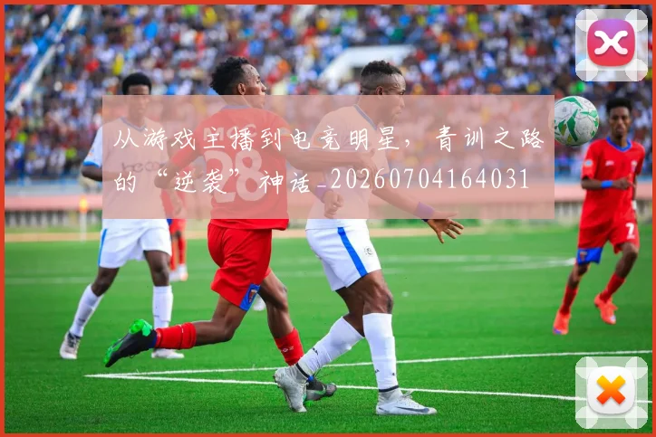 从游戏主播到电竞明星，青训之路的“逆袭”神话_20260704164031